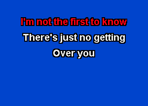 I'm not the fll'St to know
There's just no getting

Over you