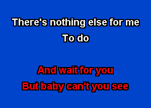 There's nothing else for me
To do

And wait for you

But baby can't you see