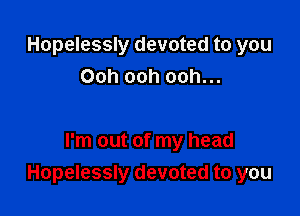 Hopelessly devoted to you
Ooh ooh ooh...

I'm out of my head
Hopelessly devoted to you