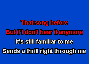 That song before
But ifl don't hear it anymore
It's still familiar to me
Sends a thrill right through me