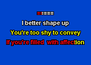 I better shape up

You're too shy to convey
If you're filled with affection