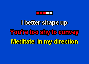 I better shape up

You're too shy to convey
Meditate in my direction