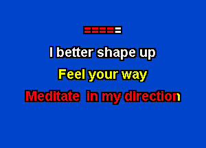 I better shape up

Feel your way
Meditate in my direction