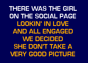 THERE WAS THE GIRL
ON THE SOCIAL PAGE
LOOKIN' IN LOVE
AND ALL ENGAGED
WE DECIDED
SHE DON'T TAKE A
VERY GOOD PICTURE