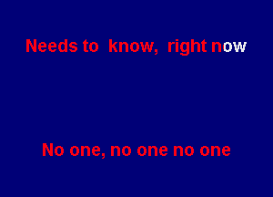 Needs to know, right now

No one, no one no one