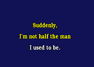 Suddenly.

I'm not half the man

I used to be.