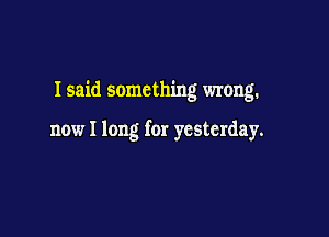 I said something wrong.

now I long for yesterday.