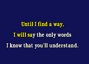 Until I find a way.

I will say the only words

I know that you'll understand.