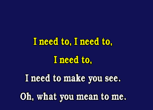 I need to. I need to.

I need to.

Inccd to make you see.

Oh. what you mean to me.