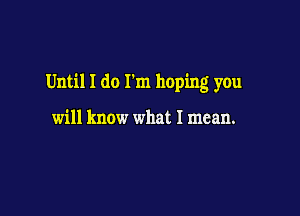 Until I do I'm hoping you

will know what I mean.