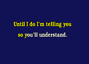 Until I do I'm telling you

so you'll understand.