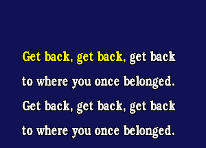 Get back. get back. get back
to where you once belonged.
Get back. get back. get back

to where you once belonged.