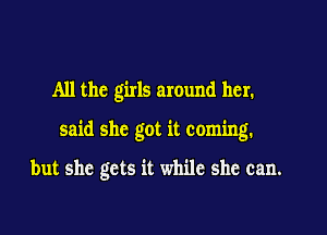 All the girls around her.

said she got it coming.

but she gets it while she can.