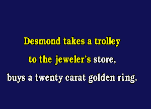Desmond takes a trolley
to the jeweler's store.

buys a twenty carat golden ring.