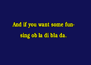 And if you want some fun-

sing ob la di bla da.