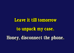 Leave it till tomorrow

to unpack my case.

Honey. disconnect the phone.