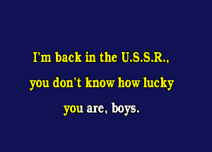 I'm back in the U.S.S.R..

you don't know how lucky

you arc. boys.