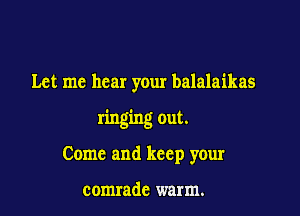 Let me hear your balalaikas

ringing out.

Come and keep your

comrade warm.
