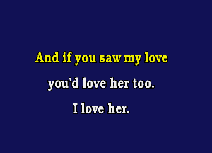 And if you saw my love

you'd love her too.

I love her.