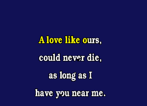 Alove like ours.

could never die.

as long as I

have you near me.