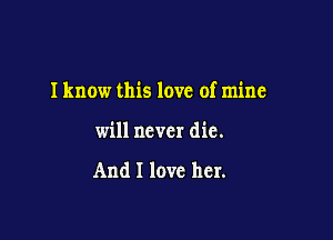 I know this love of mine

will never die.

And I love her.