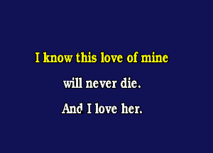 I know this love of mine

will never die.

And I love her.