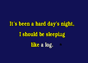 It's been a hard day's night.
Ishould be sleeping

like a log.