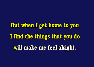 But when I get home to you

Ifin the things that you do

will make me feel alright.