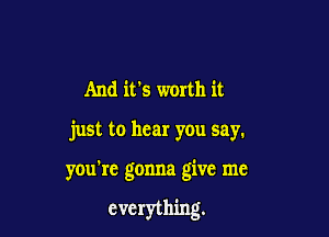 And it's worth it
just to hear you say.

you're gonna give me

everything.