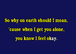 So why on earth should I moan.
'cause when I get you alone.

you know I feel okay.