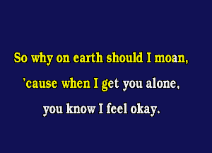 So why on earth should I moan.
'cause when I get you alone.

you know I feel okay.