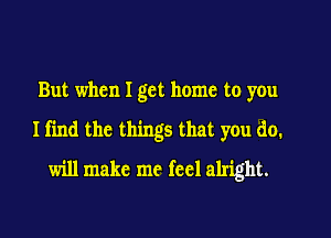 But when I get home to you

Ifin the things that you do.

will make me feel alright.