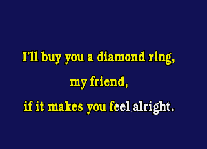 I'll buy you a diamond ring.

my friend.

if it makes you feel alright.