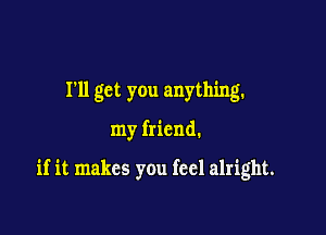 I'll get you anything.

my friend.

if it makes you feel alright.