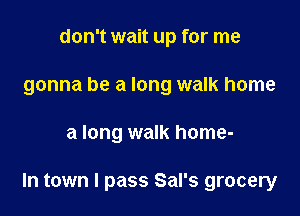 don't wait up for me
gonna be a long walk home

a long walk home-

In town I pass Sal's grocery