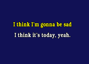 I think Fm gonna be sad

Ithink it's today. yeah.