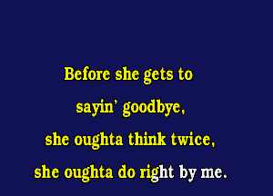 Before she gets to

sayin' goodbye.

she oughta think twice.

she oughta do right by me.