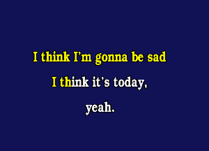 I think Tm gonna be sad

I think its today.
yeah.