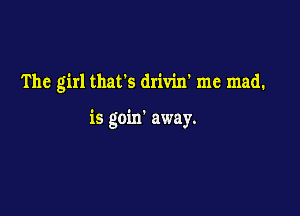 The girl thafs drivin' me mad.

is goin' away.