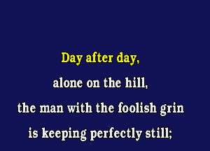 Day after day.

alone on the hill.

the man with the foolish grin

is keeping perfectly stilh