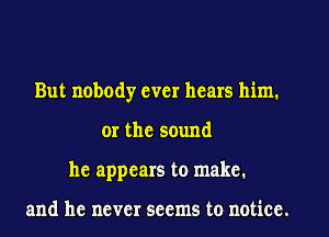 But nobody ever hears him,
or the sound
he appears to make.

and he never seems to notice.