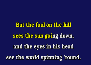 But the fool on the hill
sees the sun going down.
and the eyes in his head

see the world spinning 'round.