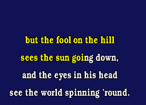 but the fool on the hill
sees the sun going down.
and the eyes in his head

see the world spinning 'round.