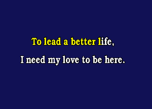 To lead a better life.

Inecd my love to be here.