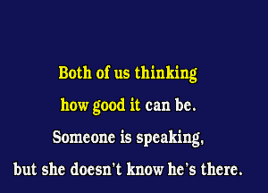 Both of us thinking
how good it can be.
Someone is speaking.

but she doesn't know he's there.