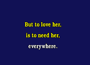 But to love her.

is to need her.

everywhere.