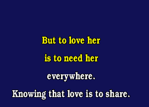 But to love her
is to need her

everywhere.

Knowing that love is to share.