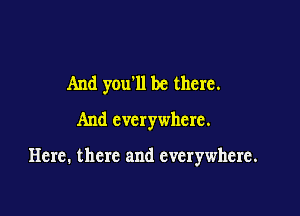 And you'll be there.
And everywhere.

Here. there and everywhere.