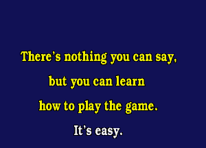 There's nothing you can say.

but you can learn

how to play the game.

It's easy.