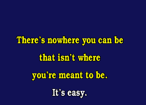 There's nowhere you can be

that isn't where
you're meant to be.

It's easy.